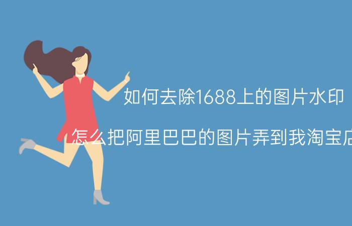 如何去除1688上的图片水印 怎么把阿里巴巴的图片弄到我淘宝店里去？